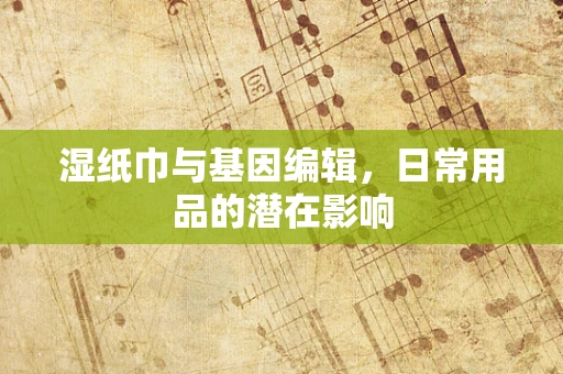 湿纸巾与基因编辑，日常用品的潜在影响