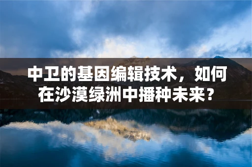 中卫的基因编辑技术，如何在沙漠绿洲中播种未来？