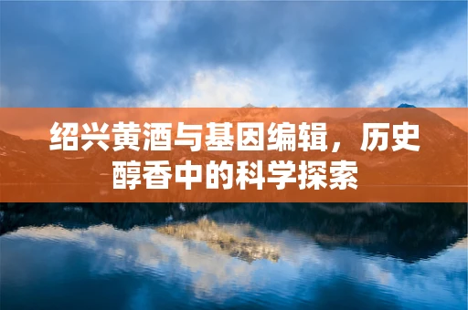 绍兴黄酒与基因编辑，历史醇香中的科学探索