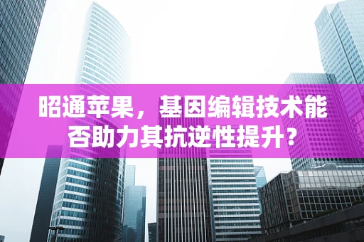 昭通苹果，基因编辑技术能否助力其抗逆性提升？