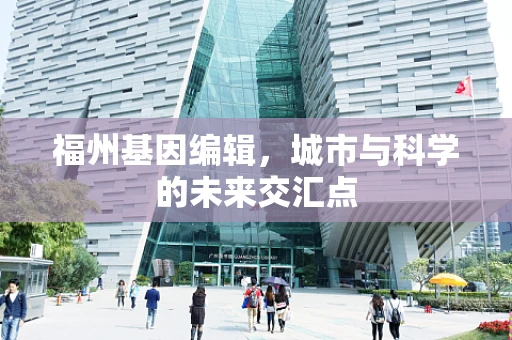 福州基因编辑，城市与科学的未来交汇点