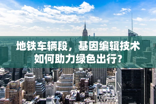 地铁车辆段，基因编辑技术如何助力绿色出行？