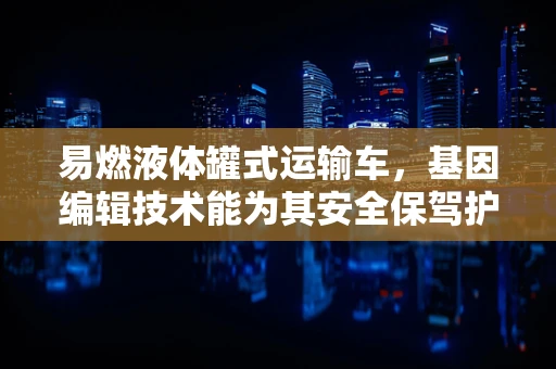 易燃液体罐式运输车，基因编辑技术能为其安全保驾护航吗？