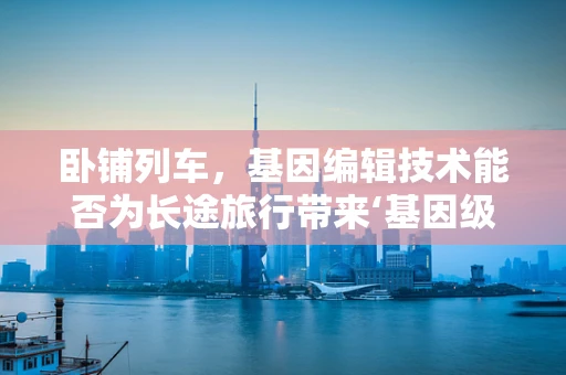 卧铺列车，基因编辑技术能否为长途旅行带来‘基因级’的舒适体验？
