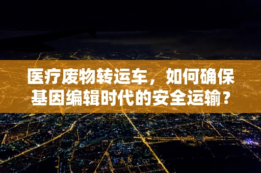 医疗废物转运车，如何确保基因编辑时代的安全运输？