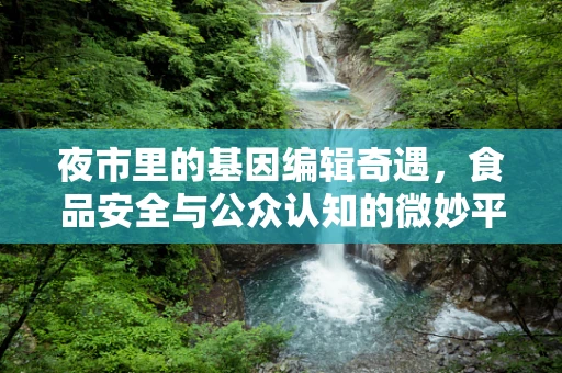夜市里的基因编辑奇遇，食品安全与公众认知的微妙平衡