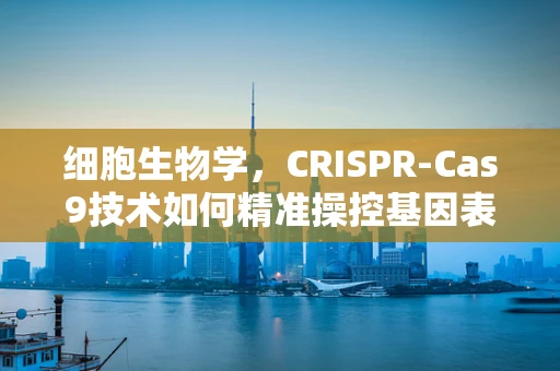细胞生物学，CRISPR-Cas9技术如何精准操控基因表达？
