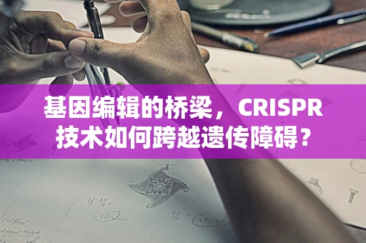 基因编辑的桥梁，CRISPR技术如何跨越遗传障碍？