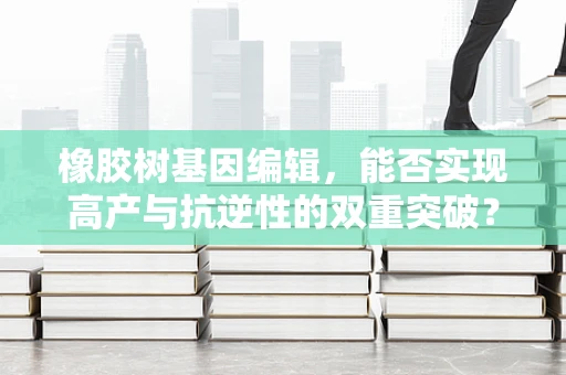 橡胶树基因编辑，能否实现高产与抗逆性的双重突破？