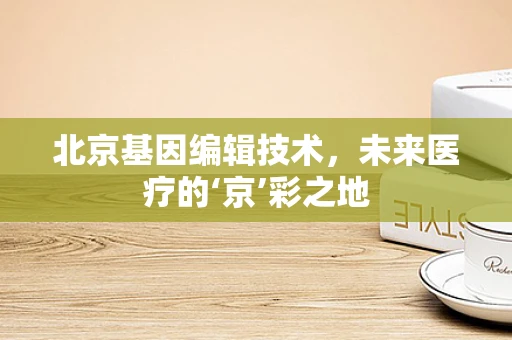 北京基因编辑技术，未来医疗的‘京’彩之地