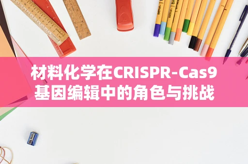 材料化学在CRISPR-Cas9基因编辑中的角色与挑战
