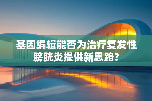 基因编辑能否为治疗复发性膀胱炎提供新思路？