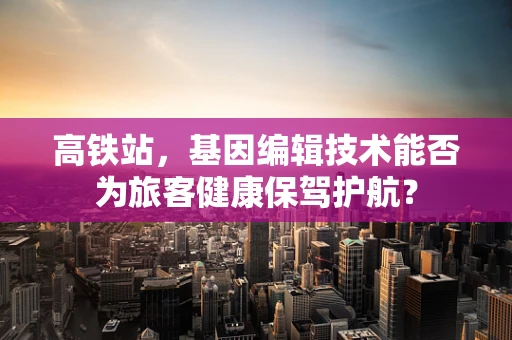 高铁站，基因编辑技术能否为旅客健康保驾护航？