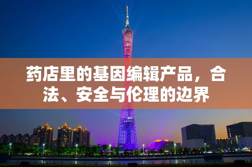 药店里的基因编辑产品，合法、安全与伦理的边界