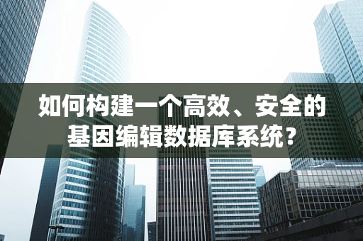 如何构建一个高效、安全的基因编辑数据库系统？