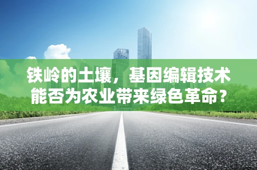 铁岭的土壤，基因编辑技术能否为农业带来绿色革命？