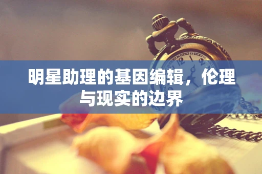 明星助理的基因编辑，伦理与现实的边界