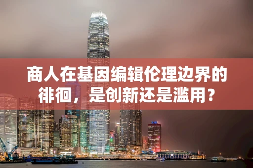 商人在基因编辑伦理边界的徘徊，是创新还是滥用？