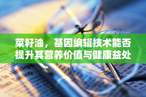 菜籽油，基因编辑技术能否提升其营养价值与健康益处？
