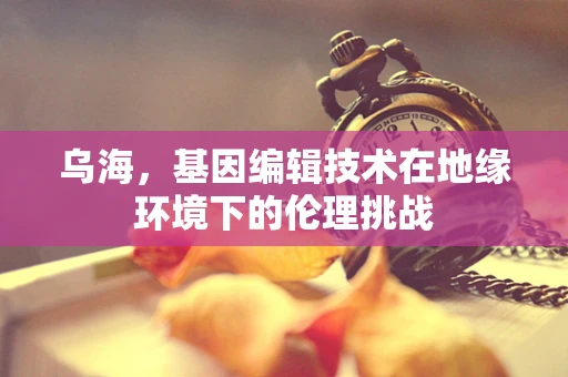 乌海，基因编辑技术在地缘环境下的伦理挑战