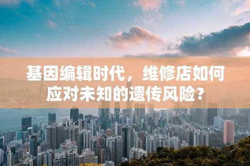 基因编辑时代，维修店如何应对未知的遗传风险？