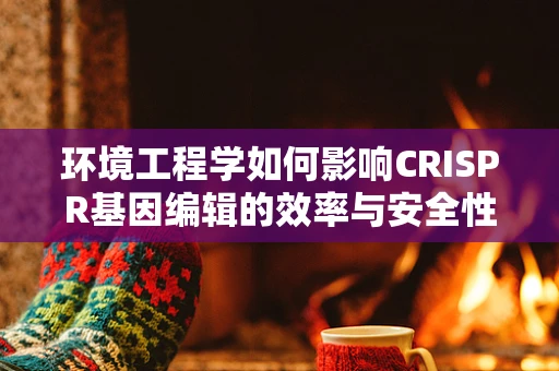 环境工程学如何影响CRISPR基因编辑的效率与安全性？