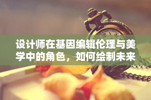 设计师在基因编辑伦理与美学中的角色，如何绘制未来生命的蓝图？