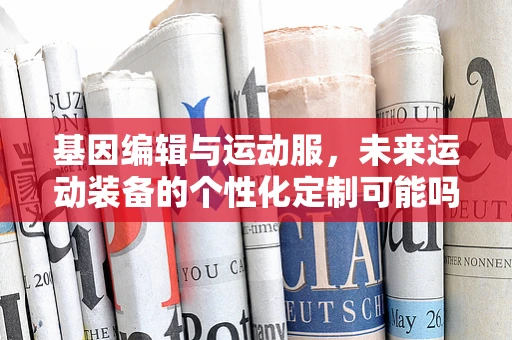 基因编辑与运动服，未来运动装备的个性化定制可能吗？