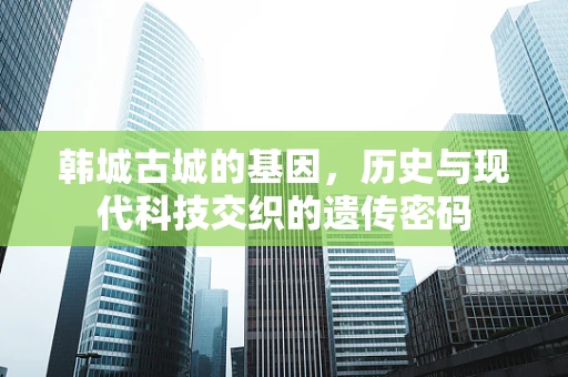 韩城古城的基因，历史与现代科技交织的遗传密码