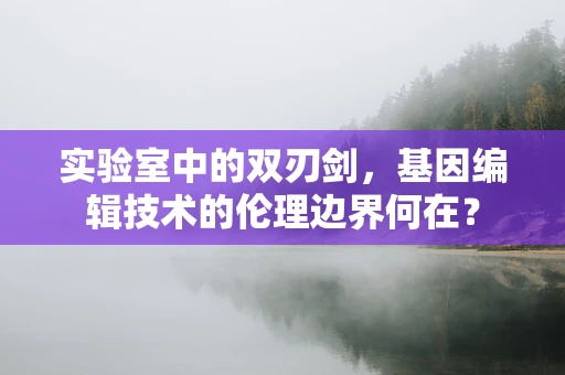 实验室中的双刃剑，基因编辑技术的伦理边界何在？