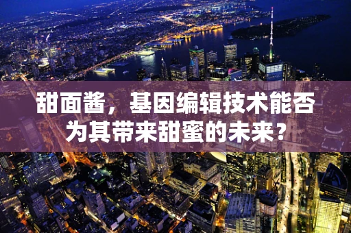 甜面酱，基因编辑技术能否为其带来甜蜜的未来？