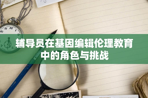 辅导员在基因编辑伦理教育中的角色与挑战
