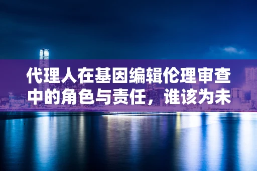 代理人在基因编辑伦理审查中的角色与责任，谁该为未来负责？