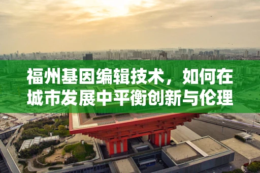 福州基因编辑技术，如何在城市发展中平衡创新与伦理？