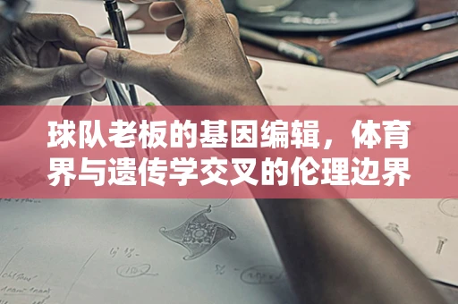 球队老板的基因编辑，体育界与遗传学交叉的伦理边界？
