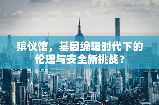 殡仪馆，基因编辑时代下的伦理与安全新挑战？