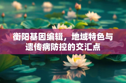 衡阳基因编辑，地域特色与遗传病防控的交汇点