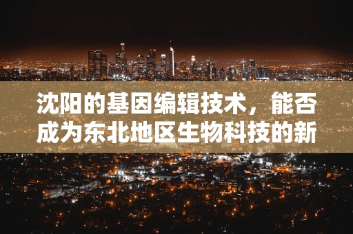 沈阳的基因编辑技术，能否成为东北地区生物科技的新引擎？