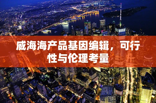 威海海产品基因编辑，可行性与伦理考量