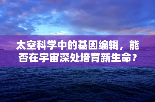 太空科学中的基因编辑，能否在宇宙深处培育新生命？