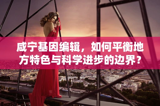 咸宁基因编辑，如何平衡地方特色与科学进步的边界？