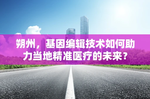 朔州，基因编辑技术如何助力当地精准医疗的未来？