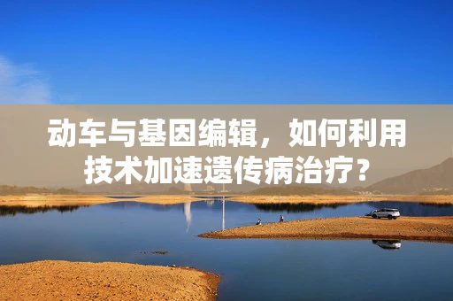 动车与基因编辑，如何利用技术加速遗传病治疗？