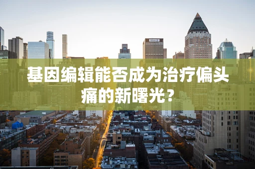 基因编辑能否成为治疗偏头痛的新曙光？
