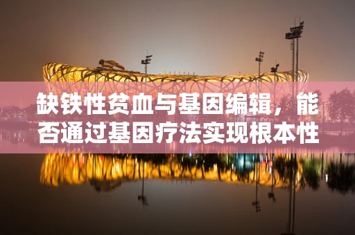 缺铁性贫血与基因编辑，能否通过基因疗法实现根本性治疗？