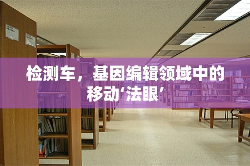 检测车，基因编辑领域中的移动‘法眼’