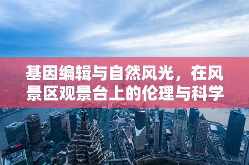 基因编辑与自然风光，在风景区观景台上的伦理与科学对话