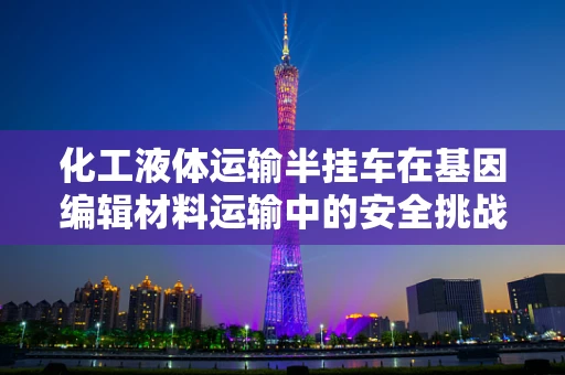 化工液体运输半挂车在基因编辑材料运输中的安全挑战