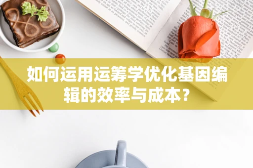 如何运用运筹学优化基因编辑的效率与成本？