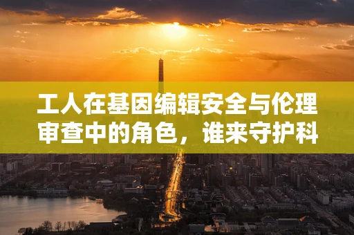 工人在基因编辑安全与伦理审查中的角色，谁来守护科学的边界？